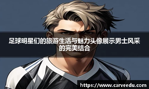 足球明星们的旅游生活与魅力头像展示男士风采的完美结合